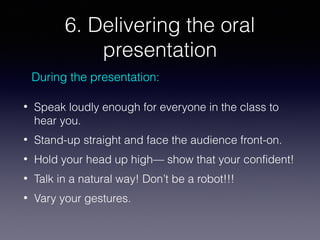 6. Delivering the oral
presentation
During the presentation:
•

Speak loudly enough for everyone in the class to
hear you.

•

Stand-up straight and face the audience front-on.

•

Hold your head up high— show that your confident!

•

Talk in a natural way! Don’t be a robot!!!

•

Vary your gestures.

 