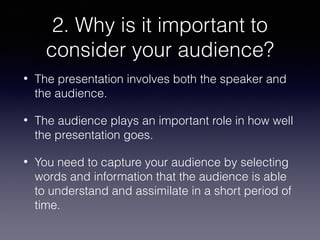 2. Why is it important to
consider your audience?
•

The presentation involves both the speaker and
the audience.

•

The audience plays an important role in how well
the presentation goes.

•

You need to capture your audience by selecting
words and information that the audience is able
to understand and assimilate in a short period of
time.

 