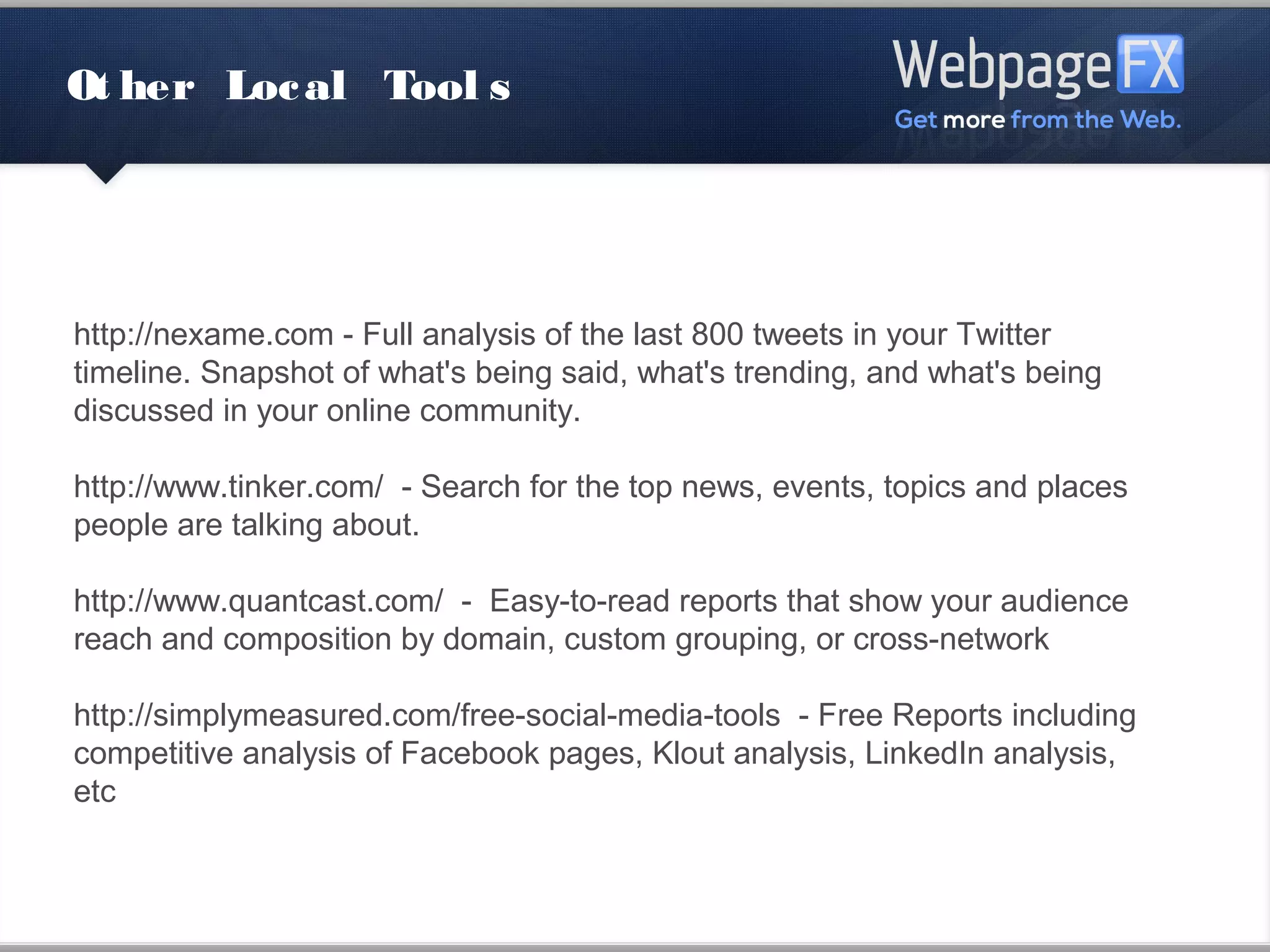 Other Local Tools




http://nexame.com - Full analysis of the last 800 tweets in your Twitter
timeline. Snapshot of what's being said, what's trending, and what's being
discussed in your online community.

http://www.tinker.com/ - Search for the top news, events, topics and places
people are talking about.

http://www.quantcast.com/ - Easy-to-read reports that show your audience
reach and composition by domain, custom grouping, or cross-network

http://simplymeasured.com/free-social-media-tools - Free Reports including
competitive analysis of Facebook pages, Klout analysis, LinkedIn analysis,
etc
 