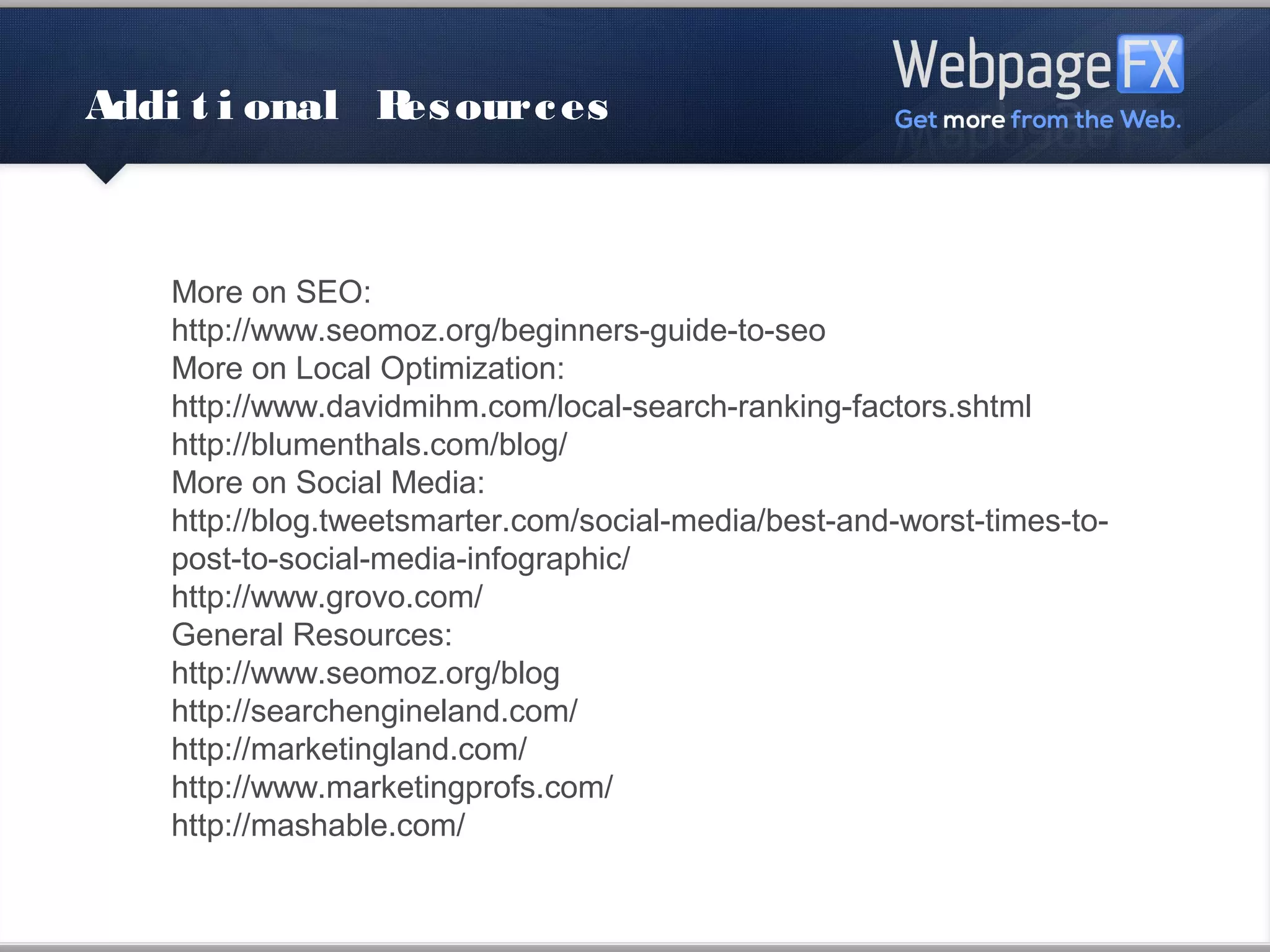 Additional Resources



    More on SEO:
    http://www.seomoz.org/beginners-guide-to-seo
    More on Local Optimization:
    http://www.davidmihm.com/local-search-ranking-factors.shtml
    http://blumenthals.com/blog/
    More on Social Media:
    http://blog.tweetsmarter.com/social-media/best-and-worst-times-to-
    post-to-social-media-infographic/
    http://www.grovo.com/
    General Resources:
    http://www.seomoz.org/blog
    http://searchengineland.com/
    http://marketingland.com/
    http://www.marketingprofs.com/
    http://mashable.com/
 