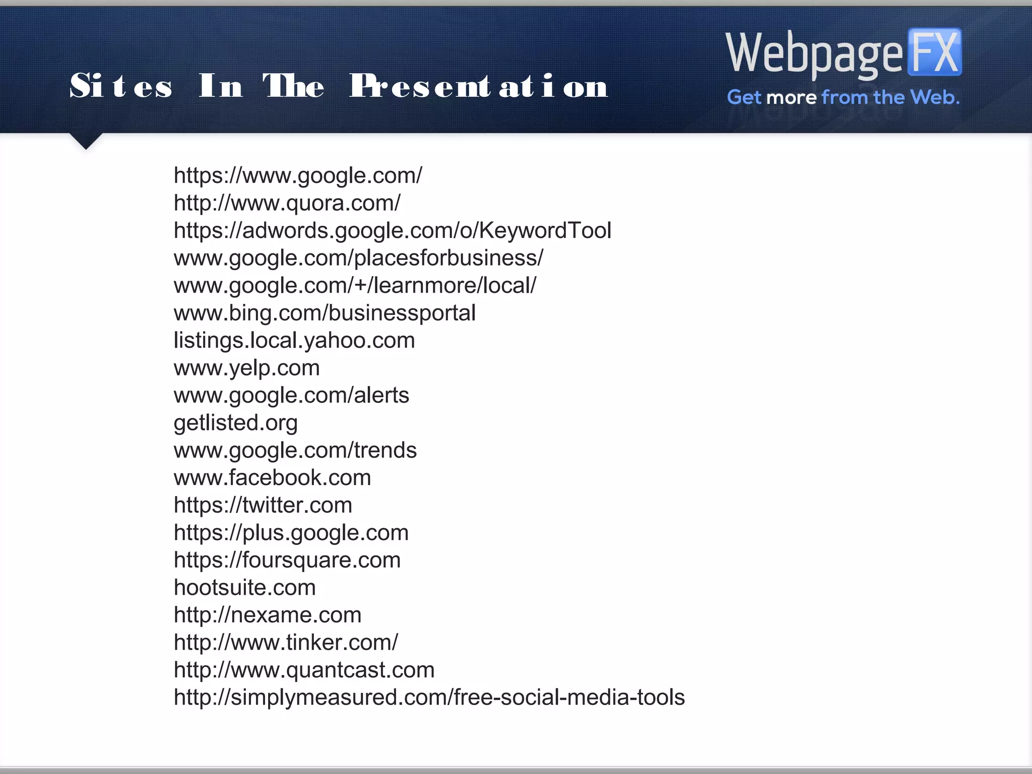 Sites In The Presentation

      https://www.google.com/
      http://www.quora.com/
      https://adwords.google.com/o/KeywordTool
      www.google.com/placesforbusiness/
      www.google.com/+/learnmore/local/
      www.bing.com/businessportal
      listings.local.yahoo.com
      www.yelp.com
      www.google.com/alerts
      getlisted.org
      www.google.com/trends
      www.facebook.com
      https://twitter.com
      https://plus.google.com
      https://foursquare.com
      hootsuite.com
      http://nexame.com
      http://www.tinker.com/
      http://www.quantcast.com
      http://simplymeasured.com/free-social-media-tools
 