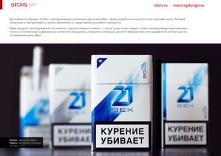 stors.ru nosorogdesign.ru
Для табачного бренда «21 Век», принадлежащего компании «Донской табак», были разработаны новый логотип и дизайн пачек. Основой
концепции стали динамика и целеустремленность, характерные для любого прогресса.
Идея находила свое выражение постепенно: сначала появился символ – стрела, а уже из нее «вырос» знак и направляющая диагональная
полоса, составленная из фирменных сегментов. Нам удалось сохранить ключевые ценности бренда и при этом разработать актуальный на
сегодняшний день образ.
Клиент: «Донской Табак»
Задача: рестайлинг упаковки
«21 век»
 