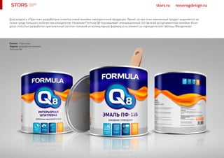 stors.ru nosorogdesign.ru
Для холдинга «Престиж» разработана этикетка новой линейки лакокрасочной продукции. Яркий, но при этом лаконичный продукт выделяется на
полке среди большого количества конкурентов. Название Formula Q8 подчеркивает инновационный состав всей ассортиментной линейки. Исхо-
дя из этого был разработан оригинальный логотип похожий на молекулярную формулу и на элемент из периодической таблицы Менделеева.
Клиент: «Престиж»
Задача: разработка этикетки
Formula Q8
 