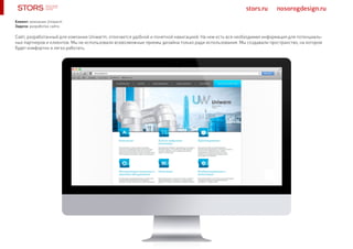 stors.ru nosorogdesign.ru
Сайт, разработанный для компании Uniwarm, отличается удобной и понятной навигацией. На нем есть вся необходимая информация для потенциаль-
ных партнеров и клиентов. Мы не использовали всевозможные приемы дизайна только ради использования. Мы создавали пространство, на котором
будет комфортно и легко работать.
Клиент: компания Uniwarm
Задача: разработка сайта
 