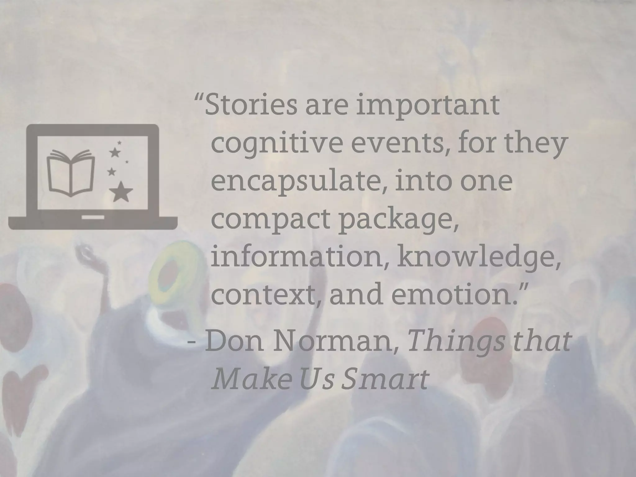 “Stories are important
  cognitive events, for they
  encapsulate, into one
  compact package,
  information, knowledge,
  context, and emotion.”
- Don Norman, Things that
  Make Us Smart
 