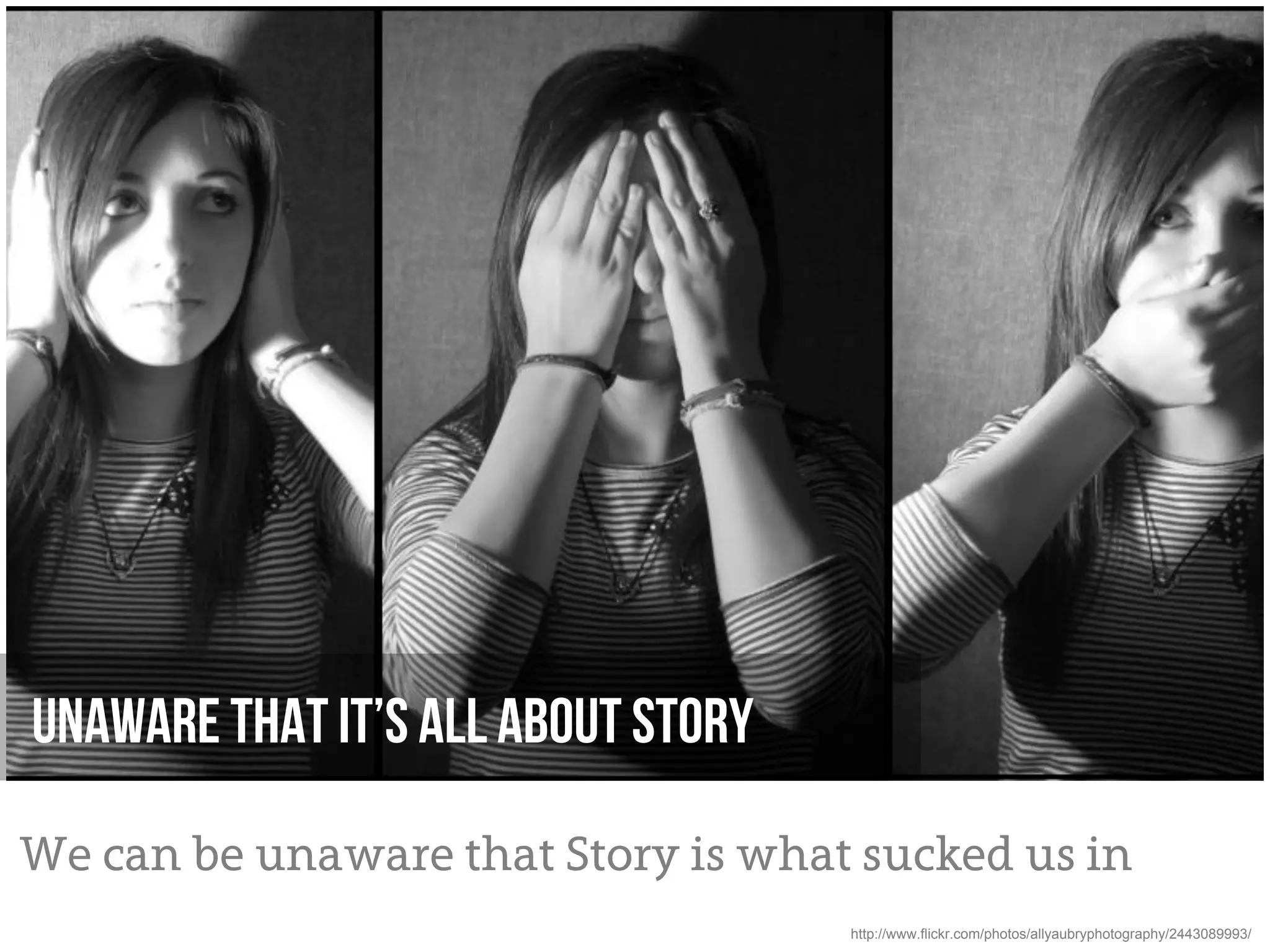 Unaware that it’s all about story

We can be unaware that Story is what sucked us in
                                    http://www.flickr.com/photos/allyaubryphotography/2443089993/
 