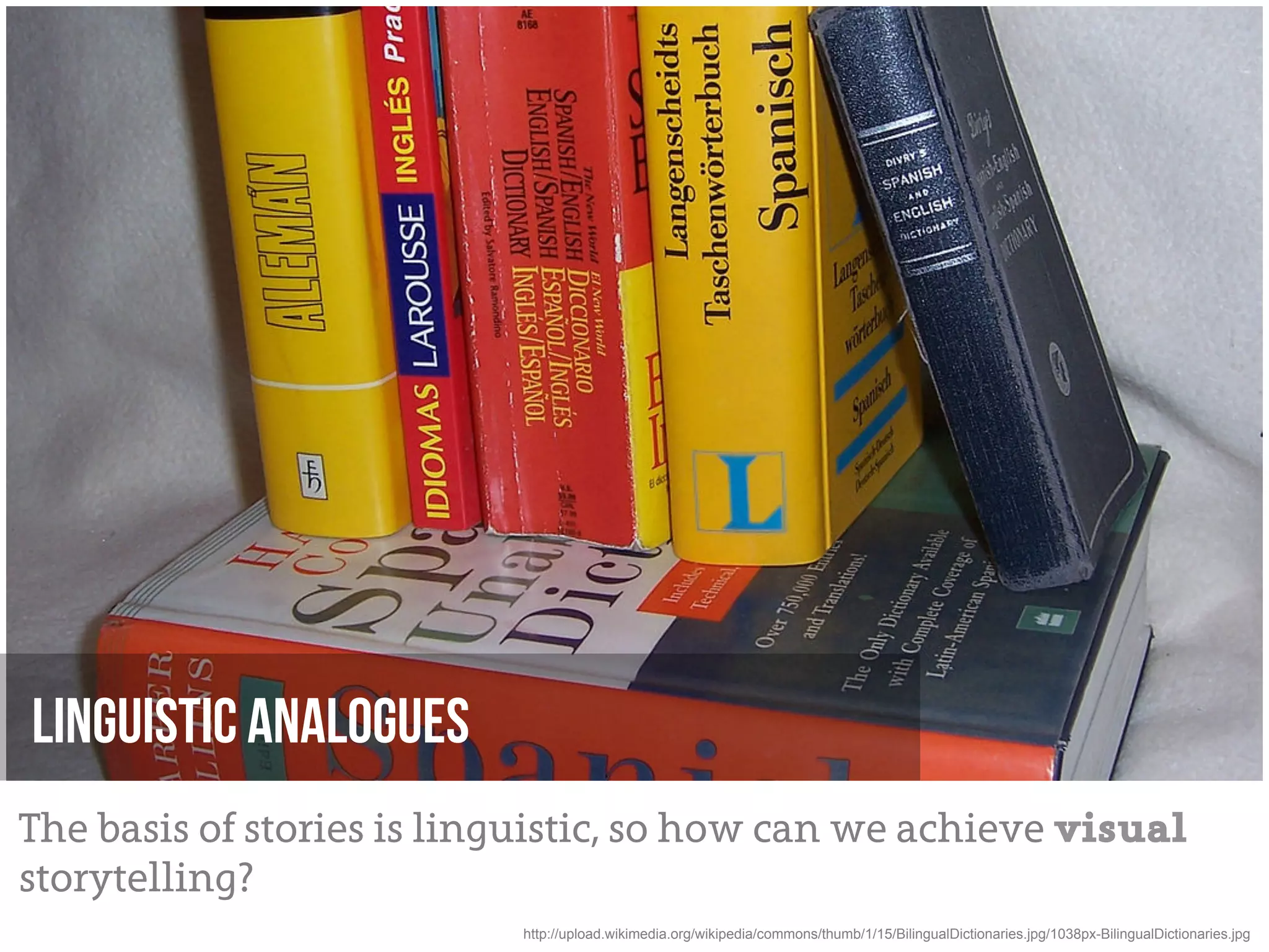 Linguistic Analogues
The basis of stories is linguistic, so how can we achieve visual
storytelling?
                           http://upload.wikimedia.org/wikipedia/commons/thumb/1/15/BilingualDictionaries.jpg/1038px-BilingualDictionaries.jpg
 