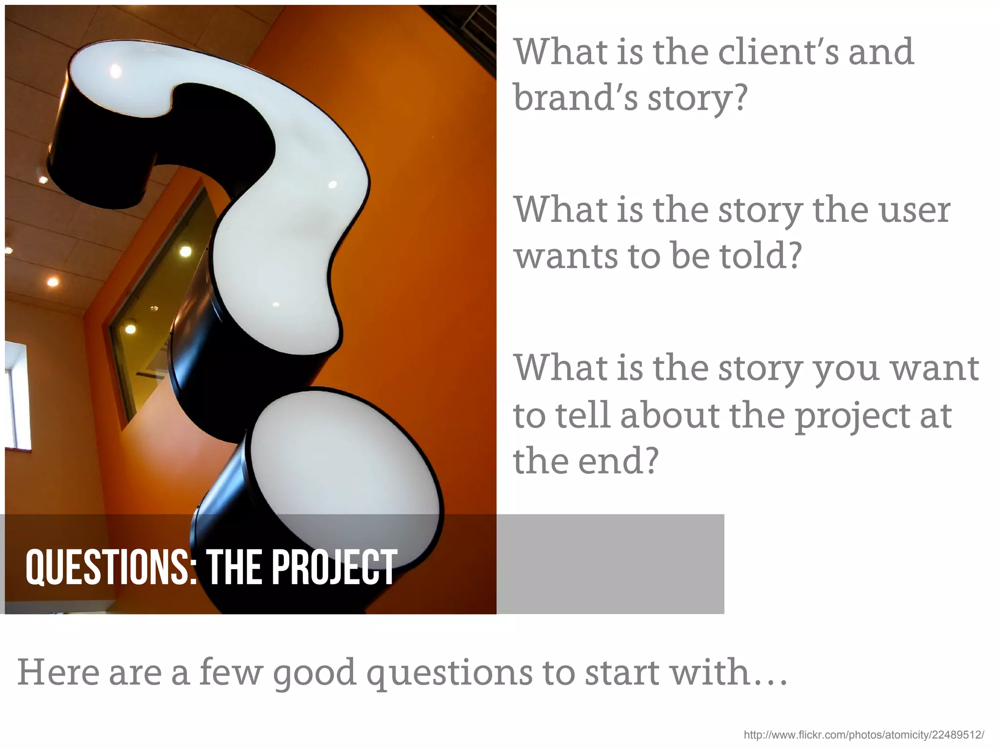 What is the client’s and
                            brand’s story?

                            What is the story the user
                            wants to be told?

                            What is the story you want
                            to tell about the project at
                            the end?

Questions: The project

Here are a few good questions to start with…
                                         http://www.flickr.com/photos/atomicity/22489512/
 