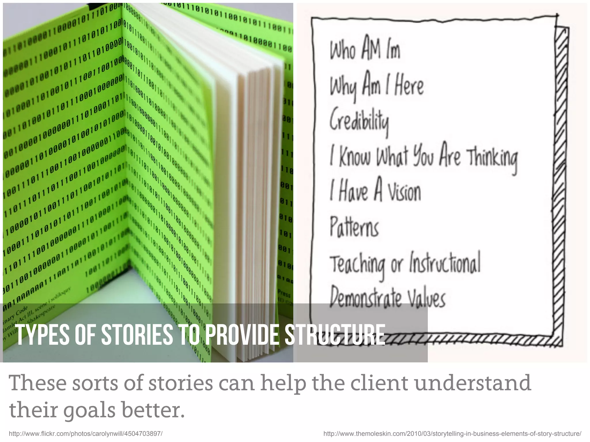 Types of stories to provide structure
These sorts of stories can help the client understand
their goals better.
http://www.flickr.com/photos/carolynwill/4504703897/   http://www.themoleskin.com/2010/03/storytelling-in-business-elements-of-story-structure/
 