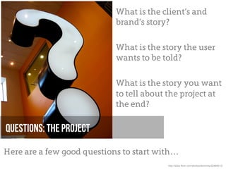 What is the client’s and
                            brand’s story?

                            What is the story the user
                            wants to be told?

                            What is the story you want
                            to tell about the project at
                            the end?

Questions: The project

Here are a few good questions to start with…
                                         http://www.flickr.com/photos/atomicity/22489512/
 
