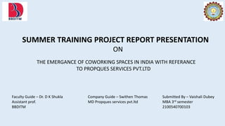 SUMMER TRAINING PROJECT REPORT PRESENTATION
ON
THE EMERGANCE OF COWORKING SPACES IN INDIA WITH REFERANCE
TO PROPQUES SERVICES PVT.LTD
Faculty Guide – Dr. D K Shukla
Assistant prof.
BBDITM
Company Guide – Swithen Thomas
MD Propques services pvt.ltd
Submitted By – Vaishali Dubey
MBA 3rd semester
2100540700103
 