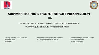 SUMMER TRAINING PROJECT REPORT PRESENTATION
ON
THE EMERGANCE OF COWORKING SPACES WITH REFERANCE
TO PROPQUES SERVICES PVT.LTD LUCKNOW
Faculty Guide – Dr. D K Shukla
Assistant prof.
BBDITM
Company Guide – Swithen Thomas
MD Propques services pvt.ltd
Submitted By – Vaishali Dubey
MBA 3rd semester
2100540700103
 
