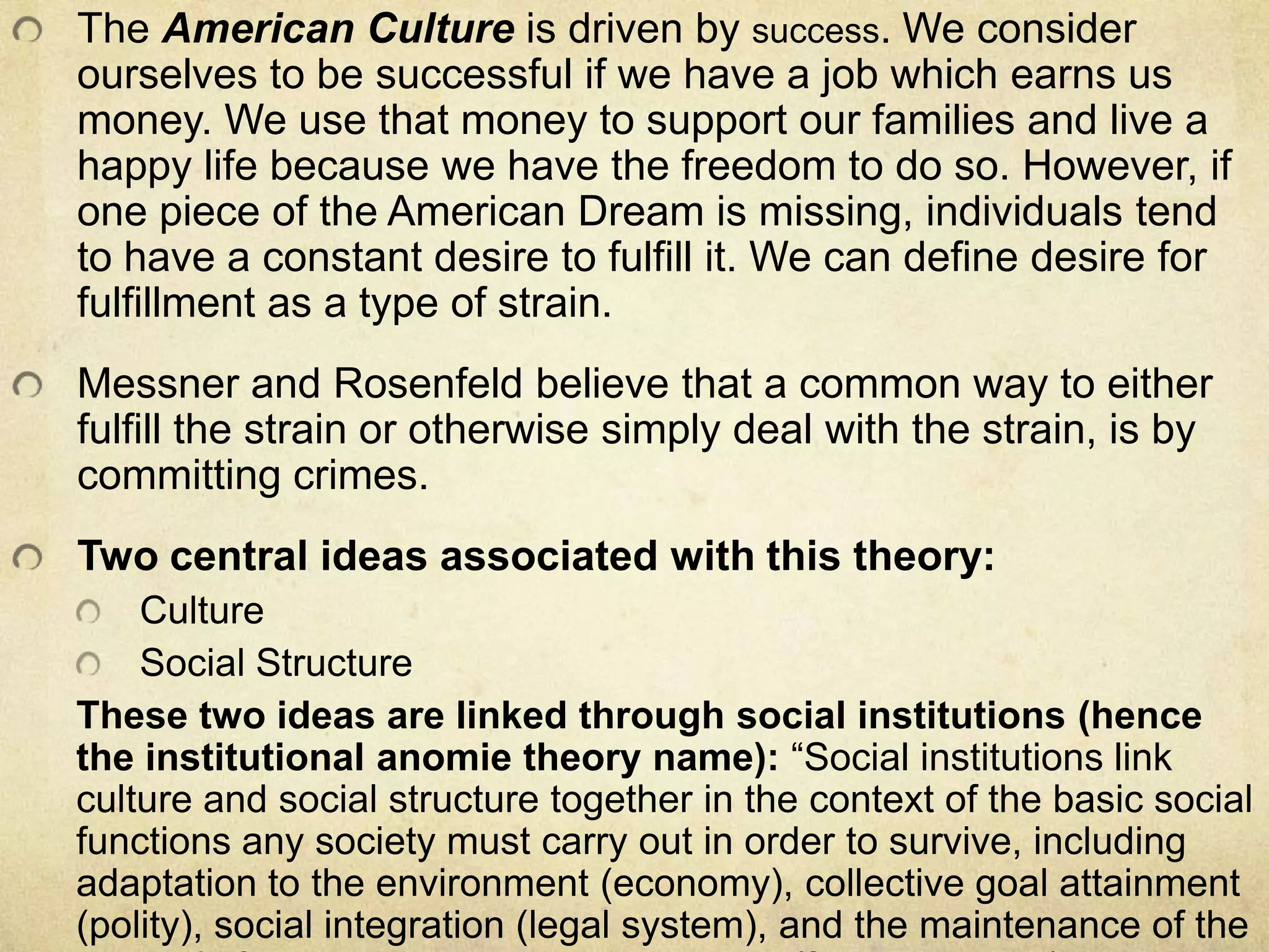 The American Culture is driven by success. We consider
ourselves to be successful if we have a job which earns us
money. We use that money to support our families and live a
happy life because we have the freedom to do so. However, if
one piece of the American Dream is missing, individuals tend
to have a constant desire to fulfill it. We can define desire for
fulfillment as a type of strain.
Messner and Rosenfeld believe that a common way to either
fulfill the strain or otherwise simply deal with the strain, is by
committing crimes.
Two central ideas associated with this theory:
Culture
Social Structure
These two ideas are linked through social institutions (hence
the institutional anomie theory name): “Social institutions link
culture and social structure together in the context of the basic social
functions any society must carry out in order to survive, including
adaptation to the environment (economy), collective goal attainment
(polity), social integration (legal system), and the maintenance of the
 