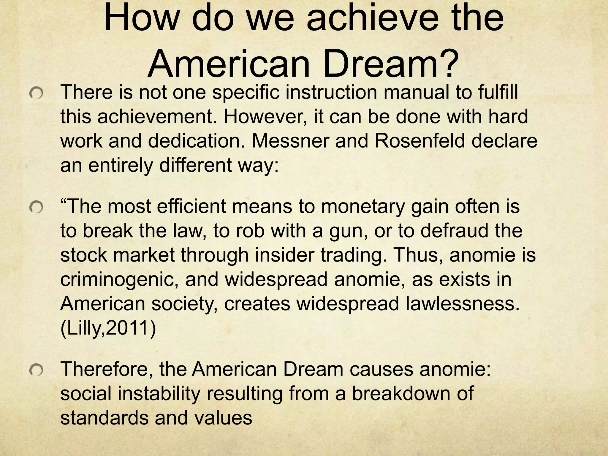 How do we achieve the
American Dream?
There is not one specific instruction manual to fulfill
this achievement. However, it can be done with hard
work and dedication. Messner and Rosenfeld declare
an entirely different way:
“The most efficient means to monetary gain often is
to break the law, to rob with a gun, or to defraud the
stock market through insider trading. Thus, anomie is
criminogenic, and widespread anomie, as exists in
American society, creates widespread lawlessness.
(Lilly,2011)
Therefore, the American Dream causes anomie:
social instability resulting from a breakdown of
standards and values
 