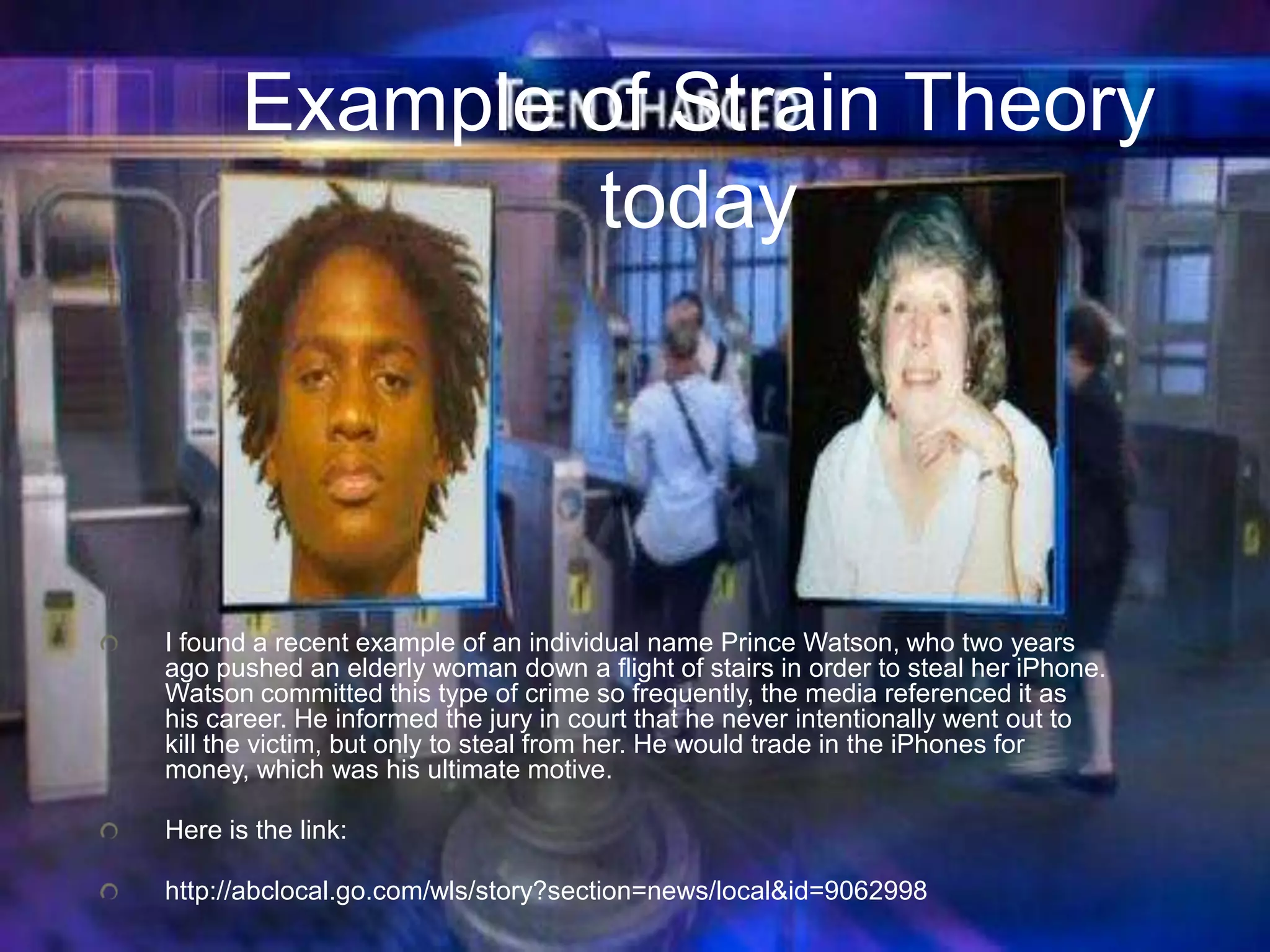 Example of Strain Theory
today
I found a recent example of an individual name Prince Watson, who two years
ago pushed an elderly woman down a flight of stairs in order to steal her iPhone.
Watson committed this type of crime so frequently, the media referenced it as
his career. He informed the jury in court that he never intentionally went out to
kill the victim, but only to steal from her. He would trade in the iPhones for
money, which was his ultimate motive.
Here is the link:
http://abclocal.go.com/wls/story?section=news/local&id=9062998
 