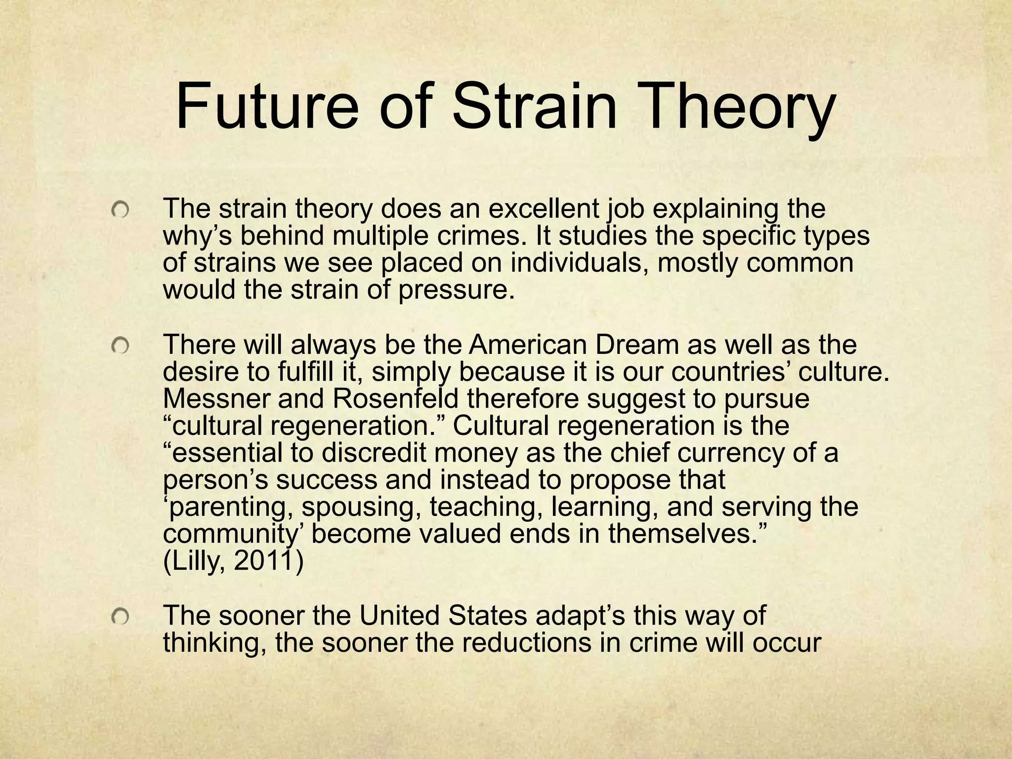 Future of Strain Theory
The strain theory does an excellent job explaining the
why‟s behind multiple crimes. It studies the specific types
of strains we see placed on individuals, mostly common
would the strain of pressure.
There will always be the American Dream as well as the
desire to fulfill it, simply because it is our countries‟ culture.
Messner and Rosenfeld therefore suggest to pursue
“cultural regeneration.” Cultural regeneration is the
“essential to discredit money as the chief currency of a
person‟s success and instead to propose that
„parenting, spousing, teaching, learning, and serving the
community‟ become valued ends in themselves.”
(Lilly, 2011)
The sooner the United States adapt‟s this way of
thinking, the sooner the reductions in crime will occur
 