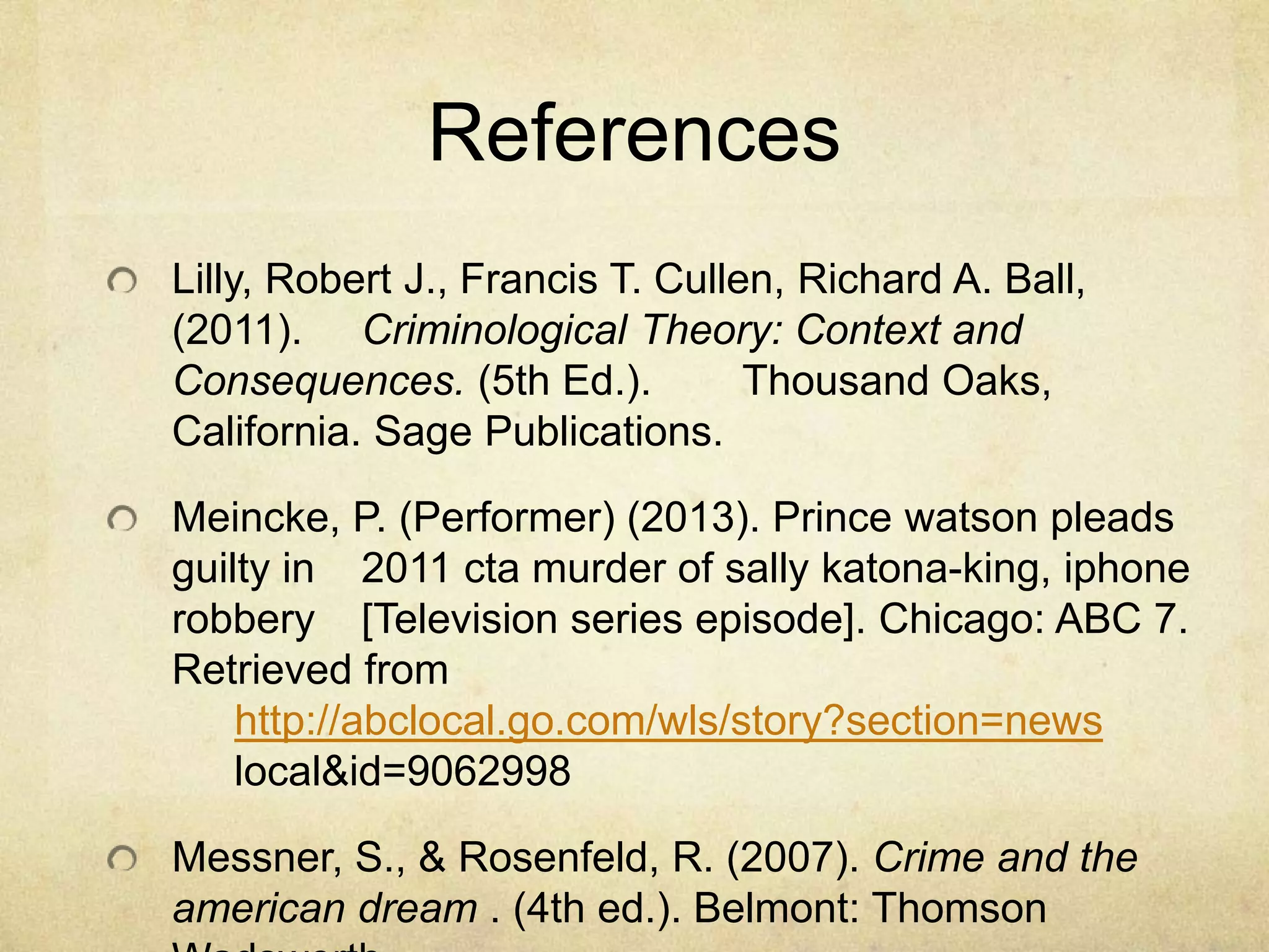 References
Lilly, Robert J., Francis T. Cullen, Richard A. Ball,
(2011). Criminological Theory: Context and
Consequences. (5th Ed.). Thousand Oaks,
California. Sage Publications.
Meincke, P. (Performer) (2013). Prince watson pleads
guilty in 2011 cta murder of sally katona-king, iphone
robbery [Television series episode]. Chicago: ABC 7.
Retrieved from
http://abclocal.go.com/wls/story?section=news
local&id=9062998
Messner, S., & Rosenfeld, R. (2007). Crime and the
american dream . (4th ed.). Belmont: Thomson
 
