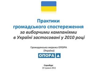 Громадянська мережа ОПОРА  (Україна) Практики  громадського спостереження  за виборчими кампаніями  в Україні застосовані у 2010  році   Стразбург  19 травня 2011   