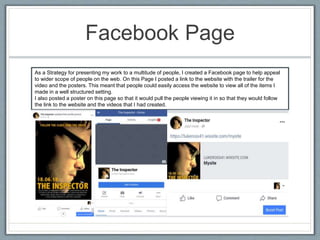 Facebook Page
As a Strategy for presenting my work to a multitude of people, I created a Facebook page to help appeal
to wider scope of people on the web. On this Page I posted a link to the website with the trailer for the
video and the posters. This meant that people could easily access the website to view all of the items I
made in a well structured setting.
I also posted a poster on this page so that it would pull the people viewing it in so that they would follow
the link to the website and the videos that I had created.
 
