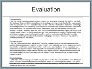 Evaluation
Overall strategy
I feel that overall I have been able to present my work to a large range of people, this is with a use of all
the strategy’s. the presentation video allows me to vocally present my work and explain the processes of
what I have created and why I created it in the way that I did. The website allows me to have everything iv
made well presented and in an easily accessible place, the fact that the website contains the presentation
video means that I can affectively show off this presentation video with the website combining two
strategy's together I felt was a good way to go. The old folk hall showing strategy meant that I could show
multiple people my work on the big screen and see there reactions to my work live. The Facebook, twitter
and Instagram pages meant that I could show off my work an audience virtually, I decided to put the
website I created for presentation on these social media pages to increase the amount of people that
could access and view the website.
Strongest strategy
I feel that the strongest strategy was a mix of the social media accounts, presentational video and the
website, these strategy's went together to make my work more reachable and have a bigger audience for
example the social media accounts meant that I could have a larger audience look at my website and
presentational video, the website made a place for my presentational video to be viewed and a neat and
well presented place for people to follow from my social media accounts. The presentation video means
that people viewing my production work on social media or on the website could get an idea of how I
created my work.
Weakest strategy
I felt that the weakest tragedy was the folk hall, my reason for this that it was a one time event. The social
media accounts, website and presentational video will always be up meaning that overtime it can gather
more and more people to view it but the folk hall showing with it being a one time thing meant that less
people can get access to it from there.
 