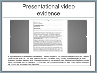 Presentational video
evidence
In my Presentation video I met the requirements I needed in order for it to be an informational, short and a way of
presenting the work that I had done over the past year. This was a strong strategy, it meant that people could
listen with visual aid about my work. The use of narration in a video rather then standing up and presenting meant
that I could write a script to make sure I included all of the information that I would need to add in order to present
the thought and processes I had affectively.
 