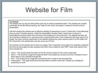 Website for Film
The Website
The website was my way of putting all the work into an easily accessible location. This website was created
specifically for the film/ Movie opening, the Trailer for the movie, the posters I created for the film and the
presentation.
I felt that creating this website was an effective strategy of presenting my work, it meant that I could affectively
show my work in divided sections. Unlike the presentation narration video I would have my focus on
specifically the products rather than the theory work building up to the production. The website has been set
up to look like a website for an upcoming movie, presenting the work I have created but also been apart of my
project, the colour scheme inperticular on the website matches the colour scheme used in my film trailer and
film introduction, this website also uses the same use of Fonts.
The intention for the website was to have Four pages, this is inspiration I have taken from websites created for
films that are big budget and also websites that others have created for their FMP. These three options that I
have included are:
• Home – This would include the trailer for the film and the posters for the movie underneath.
• About – This would be a page that explained what I had created as a product and how I intended it to be if
there where to be a full feature length film.
• Film – This would just be a page that Included the Intro I made for the full length film.
• Presentation – This page would have the presentation narration video that I created as a strategy for
presenting my work.
 