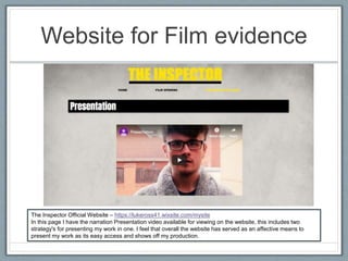 Website for Film evidence
The Inspector Official Website – https://lukeross41.wixsite.com/mysite
In this page I have the narration Presentation video available for viewing on the website, this includes two
strategy's for presenting my work in one. I feel that overall the website has served as an affective means to
present my work as its easy access and shows off my production.
 