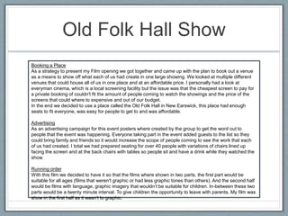 Old Folk Hall Show
Booking a Place
As a strategy to present my Film opening we got together and came up with the plan to book out a venue
as a means to show off what each of us had create in one large showing. We looked at multiple different
venues that could house all of us in one place and at an affordable price. I personally had a look at
everyman cinema, which is a local screening facility but the issue was that the cheapest screen to pay for
a private booking of couldn't fit the amount of people coming to watch the showings and the price of the
screens that could where to expensive and out of our budget.
In the end we decided to use a place called the Old Folk Hall in New Earswick, this place had enough
seats to fit everyone, was easy for people to get to and was affordable.
Advertising
As an advertising campaign for this event posters where created by the group to get the word out to
people that the event was happening. Everyone taking part in the event added guests to the list so they
could bring family and friends so it would increase the scope of people coming to see the work that each
of us had created. I total we had prepared seating for over 40 people with variations of chairs lined up
facing the screen and at the back chairs with tables so people sit and have a drink while they watched the
show.
Running order
With this film we decided to have it so that the films where shown in two parts, the first part would be
suitable for all ages (films that weren't graphic or had less graphic tones than others). And the second half
would be films with language, graphic imagery that wouldn’t be suitable for children. In-between these two
parts would be a twenty minute interval. To give children the opportunity to leave with parents. My film was
show in the first half as it wasn’t to graphic.
 