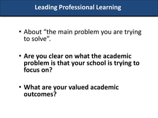 Leading Professional Learning


• About “the main problem you are trying
  to solve”.

• Are you clear on what the academic
  problem is that your school is trying to
  focus on?

• What are your valued academic
  outcomes?
 