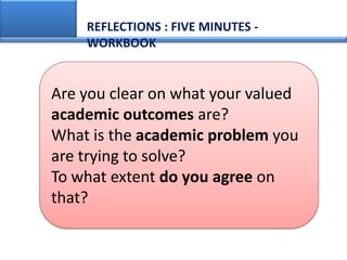 REFLECTIONS : FIVE MINUTES -
    WORKBOOK


Are you clear on what your valued
academic outcomes are?
What is the academic problem you
are trying to solve?
To what extent do you agree on
that?
 