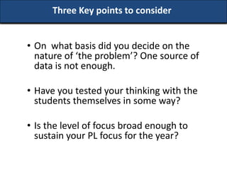 Three Key points to consider


• On what basis did you decide on the
  nature of ‘the problem’? One source of
  data is not enough.

• Have you tested your thinking with the
  students themselves in some way?

• Is the level of focus broad enough to
  sustain your PL focus for the year?
 