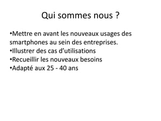 Qui sommes nous ?
•Mettre en avant les nouveaux usages des
smartphones au sein des entreprises.
•Illustrer des cas d’utilisations
•Recueillir les nouveaux besoins
•Adapté aux 25 - 40 ans
 