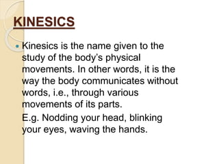 KINESICS 
 Kinesics is the name given to the 
study of the body’s physical 
movements. In other words, it is the 
way the body communicates without 
words, i.e., through various 
movements of its parts. 
E.g. Nodding your head, blinking 
your eyes, waving the hands. 
 