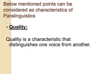 Below mentioned points can be 
considered as characteristics of 
Paralinguistics 
 Quality: 
Quality is a characteristic that 
distinguishes one voice from another. 
 