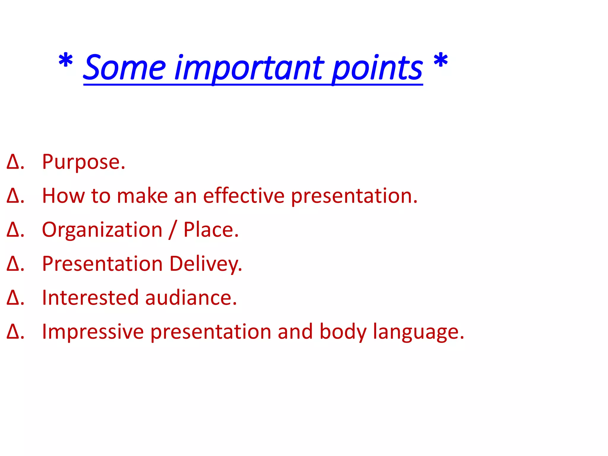 * Some important points *
∆. Purpose.
∆. How to make an effective presentation.
∆. Organization / Place.
∆. Presentation Delivey.
∆. Interested audiance.
∆. Impressive presentation and body language.