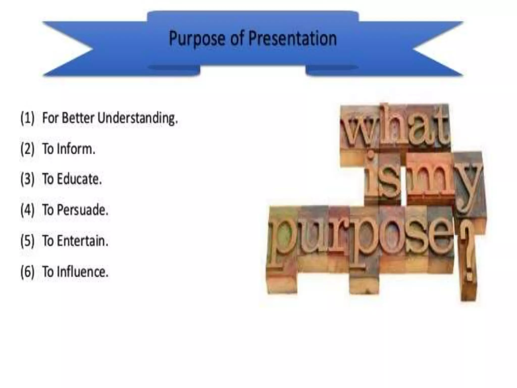 Purpose
• There are 6 purpose of presentation.
• 1. To Inform.
• 2. To Instruct.
• 3.To Entertain.
• 4.To Inspire/Motivate.
• 5.To Activate/Stimulate.
• 6.To Persuade.