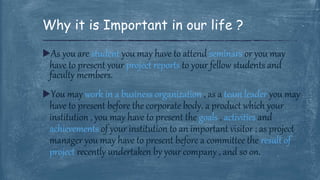 As you are student you may have to attend seminars or you may
have to present your project reports to your fellow students and
faculty members.
You may work in a business organization , as a team leader you may
have to present before the corporate body, a product which your
institution , you may have to present the goals , activities and
achievements of your institution to an important visitor ; as project
manager you may have to present before a committee the result of
project recently undertaken by your company , and so on.
Why it is Important in our life ?
 