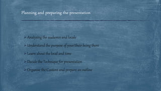  Analysing the audience and locale
 Understand the purpose of your/their being there
 Learn about the local and time
 Decide the Technique for presentation
 Organise the Content and prepare an outline
Planning and preparing the presentation
 