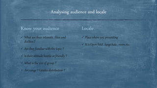 Locale
 Place where you presenting
 It is Open field , large hole , room etc.
Know your audience
 What are their interests , likes and
dislikes ?
 Are they familiar with the topic ?
 Is their attitude hostile or friendly ?
 What is the size of group ?
 Are range ? Gender distribution ?
Analysing audience and locale
 