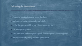 Delivering the Presentation
 Face more your audience and not on the slides
 Maintain eye-contact consistently and calmly
 Utilise the space available to you . Do not stand at a place.
 Use appropriate gestures
 Have your voice loud enough and speech slow enough with necessary pauses
 Involve audience by asking yes or no type question
 