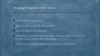 Invite audience to ask Question
Appreciate the one who asked the question
Repeat the question by reframing it
Do not bluff , if you do not know the answer . Ask your audience that you will
get back to them with the related information
Ask them to send their queries through mail and do respond in time
Managing the Question-Answer Session
 