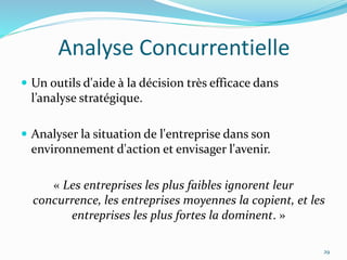 Analyse Concurrentielle
 Un outils d'aide à la décision très efficace dans
l’analyse stratégique.
 Analyser la situation de l'entreprise dans son
environnement d'action et envisager l'avenir.
« Les entreprises les plus faibles ignorent leur
concurrence, les entreprises moyennes la copient, et les
entreprises les plus fortes la dominent. »
29
 