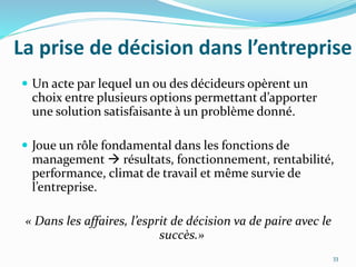 La prise de décision dans l’entreprise
 Un acte par lequel un ou des décideurs opèrent un
choix entre plusieurs options permettant d’apporter
une solution satisfaisante à un problème donné.
 Joue un rôle fondamental dans les fonctions de
management  résultats, fonctionnement, rentabilité,
performance, climat de travail et même survie de
l’entreprise.
« Dans les affaires, l’esprit de décision va de paire avec le
succès.»
33
 