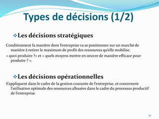 Types de décisions (1/2)
Les décisions stratégiques
Conditionnent la manière dont l’entreprise va se positionner sur un marché de
manière à retirer le maximum de profit des ressources qu’elle mobilise.
« quoi produire ?» et « quels moyens mettre en oeuvre de manière efficace pour
produire ? ».
Les décisions opérationnelles
S’appliquent dans le cadre de la gestion courante de l’entreprise, et concernent
l’utilisation optimale des ressources allouées dans le cadre du processus productif
de l’entreprise.
34
 