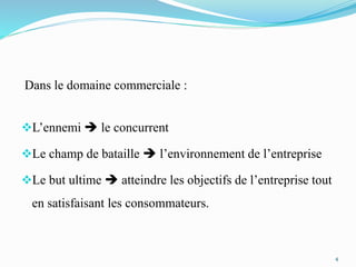 Dans le domaine commerciale :
L’ennemi  le concurrent
Le champ de bataille  l’environnement de l’entreprise
Le but ultime  atteindre les objectifs de l’entreprise tout
en satisfaisant les consommateurs.
4
 