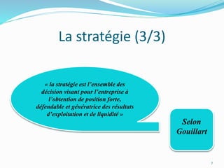 La stratégie (3/3)
7
Selon
Gouillart
« la stratégie est l’ensemble des
décision visant pour l’entreprise à
l’obtention de position forte,
défendable et génératrice des résultats
d’exploitation et de liquidité »
 