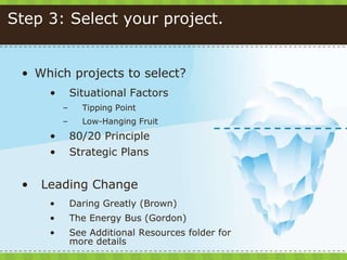 Step 3: Select your project.
• Which projects to select?
• Situational Factors
– Tipping Point
– Low-Hanging Fruit
• 80/20 Principle
• Strategic Plans
• Leading Change
• Daring Greatly (Brown)
• The Energy Bus (Gordon)
• See Additional Resources folder for
more details
 