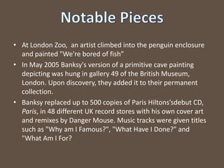 At London Zoo, an artist climbed into the penguin enclosure and painted "We're bored of fish”In May 2005 Banksy's version of a primitive cave painting depicting was hung in gallery 49 of the British Museum, London. Upon discovery, they added it to their permanent collection.Banksy replaced up to 500 copies of Paris Hiltons’sdebutCD, Paris, in 48 different UK record stores with his own cover art and remixes by Danger Mouse. Music tracks were given titles such as "Why am I Famous?", "What Have I Done?" and "What Am I For?Notable Pieces