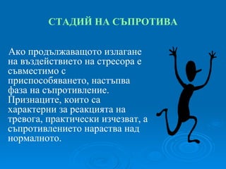 СТАДИЙ   НА СЪПРОТИВА Ако продължаващото излагане на въздействието на стресора е съвместимо с приспособяването, настъпва фаза на съпротивление. Признаците, които са характерни за реакцията на тревога, практически изчезват, а съпротивлението нараства над нормалното. 