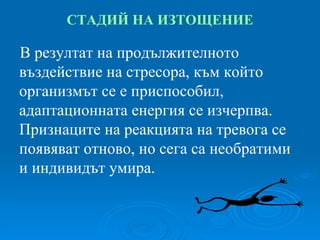 СТАДИЙ   НА ИЗТОЩЕНИЕ В резултат на продължителното въздействие на стресора, към който организмът се е приспособил, адаптационната енергия се изчерпва. Признаците на реакцията на тревога се появяват отново, но сега са необратими и индивидът умира. 